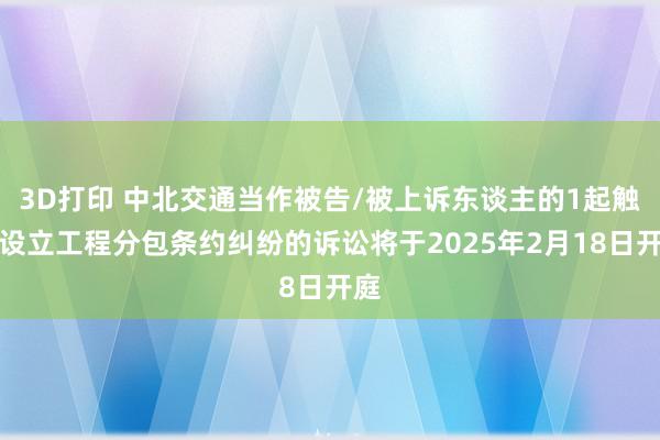 3D打印 中北交通当作被告/被上诉东谈主的1起触及设立工程分包条约纠纷的诉讼将于2025年2月18日开庭