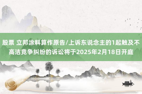 股票 立邦涂料算作原告/上诉东说念主的1起触及不高洁竞争纠纷的诉讼将于2025年2月18日开庭