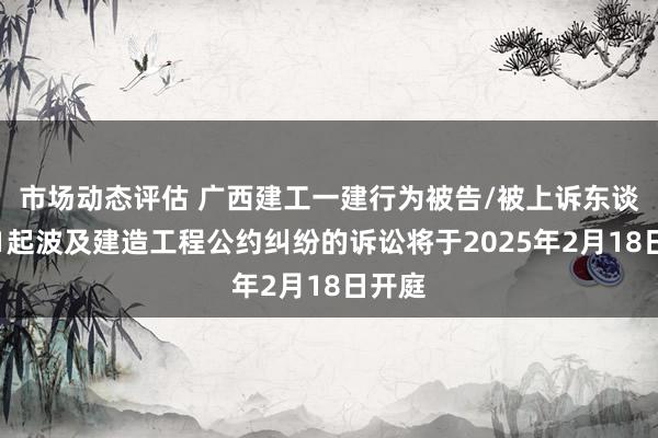 市场动态评估 广西建工一建行为被告/被上诉东谈主的1起波及建造工程公约纠纷的诉讼将于2025年2月18日开庭