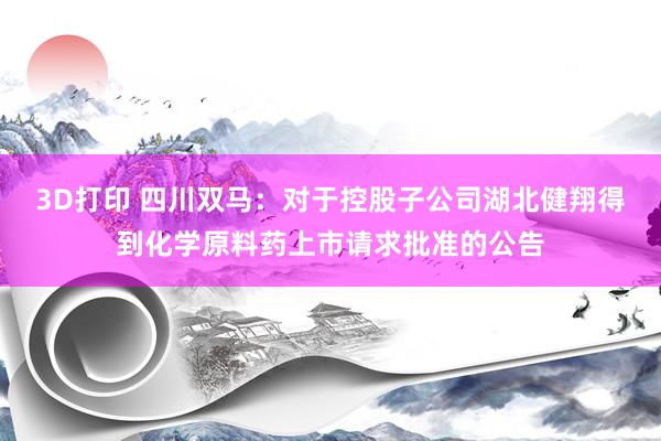 3D打印 四川双马：对于控股子公司湖北健翔得到化学原料药上市请求批准的公告