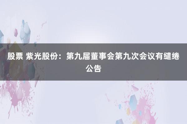 股票 紫光股份：第九届董事会第九次会议有缱绻公告