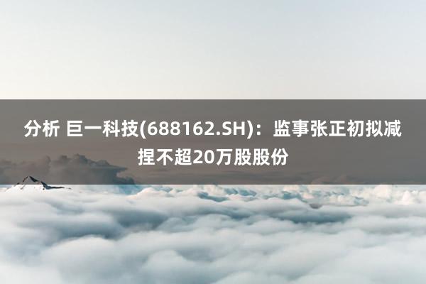 分析 巨一科技(688162.SH)：监事张正初拟减捏不超20万股股份