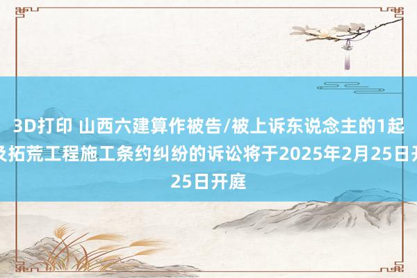 3D打印 山西六建算作被告/被上诉东说念主的1起触及拓荒工程施工条约纠纷的诉讼将于2025年2月25日开庭