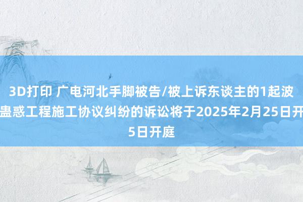 3D打印 广电河北手脚被告/被上诉东谈主的1起波及蛊惑工程施工协议纠纷的诉讼将于2025年2月25日开庭