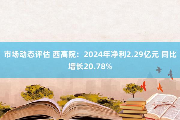 市场动态评估 西高院：2024年净利2.29亿元 同比增长20.78%