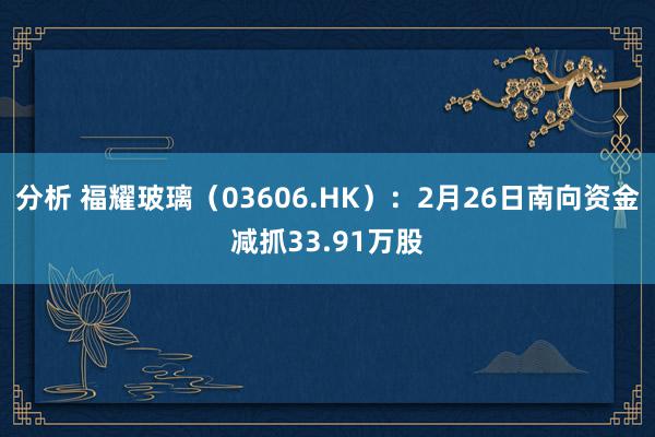 分析 福耀玻璃（03606.HK）：2月26日南向资金减抓33.91万股