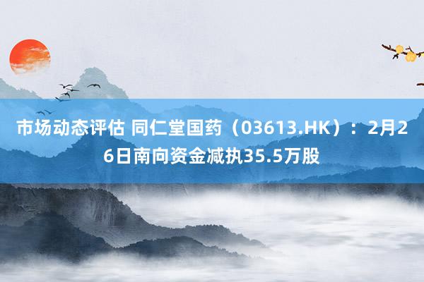 市场动态评估 同仁堂国药（03613.HK）：2月26日南向资金减执35.5万股