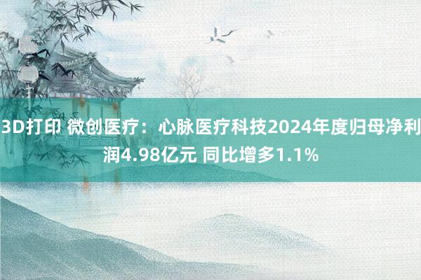 3D打印 微创医疗：心脉医疗科技2024年度归母净利润4.98亿元 同比增多1.1%