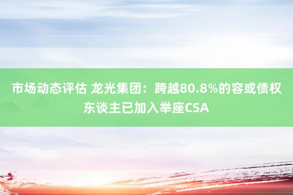 市场动态评估 龙光集团：跨越80.8%的容或债权东谈主已加入举座CSA