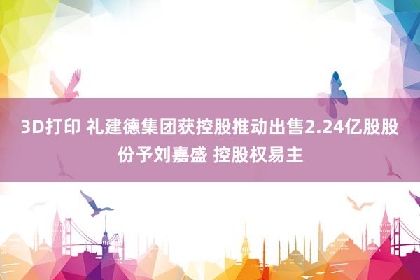 3D打印 礼建德集团获控股推动出售2.24亿股股份予刘嘉盛 控股权易主