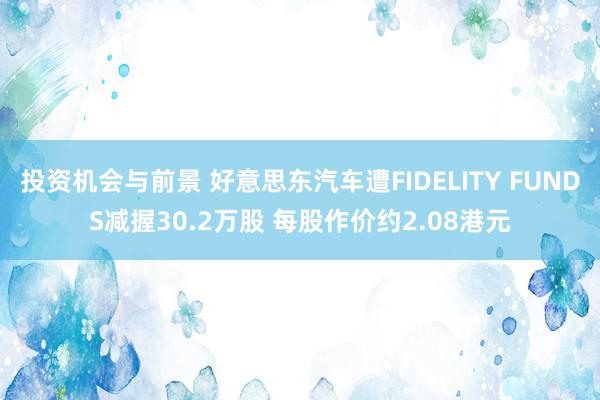 投资机会与前景 好意思东汽车遭FIDELITY FUNDS减握30.2万股 每股作价约2.08港元