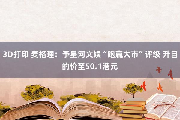 3D打印 麦格理：予星河文娱“跑赢大市”评级 升目的价至50.1港元