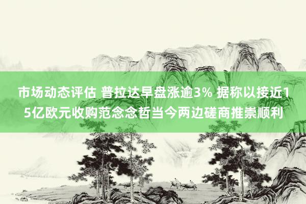 市场动态评估 普拉达早盘涨逾3% 据称以接近15亿欧元收购范念念哲当今两边磋商推崇顺利