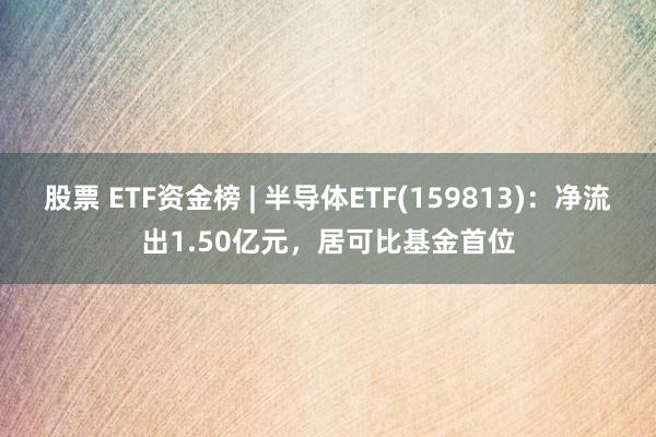 股票 ETF资金榜 | 半导体ETF(159813)：净流出1.50亿元，居可比基金首位