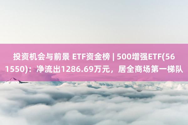 投资机会与前景 ETF资金榜 | 500增强ETF(561550)：净流出1286.69万元，居全商场第一梯队