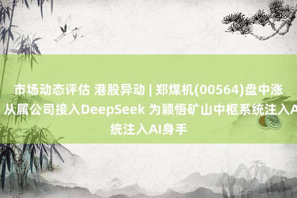 市场动态评估 港股异动 | 郑煤机(00564)盘中涨超3% 从属公司接入DeepSeek 为颖悟矿山中枢系统注入AI身手