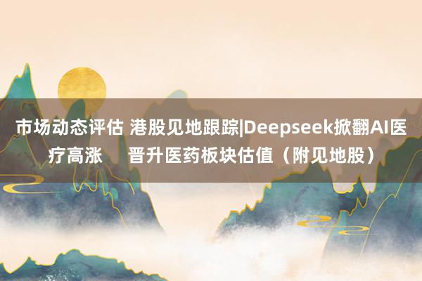 市场动态评估 港股见地跟踪|Deepseek掀翻AI医疗高涨     晋升医药板块估值（附见地股）