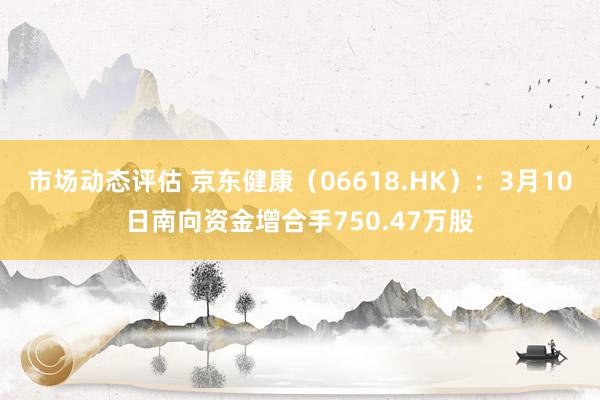 市场动态评估 京东健康（06618.HK）：3月10日南向资金增合手750.47万股