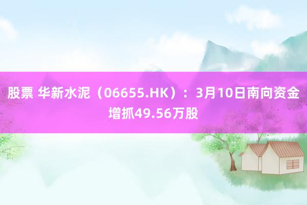 股票 华新水泥（06655.HK）：3月10日南向资金增抓49.56万股