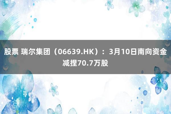 股票 瑞尔集团（06639.HK）：3月10日南向资金减捏70.7万股