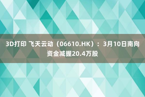 3D打印 飞天云动（06610.HK）：3月10日南向资金减握20.4万股