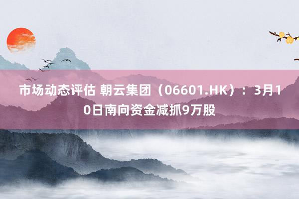 市场动态评估 朝云集团（06601.HK）：3月10日南向资金减抓9万股