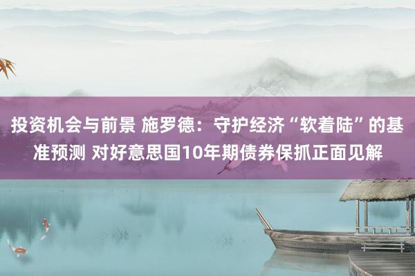 投资机会与前景 施罗德：守护经济“软着陆”的基准预测 对好意思国10年期债券保抓正面见解