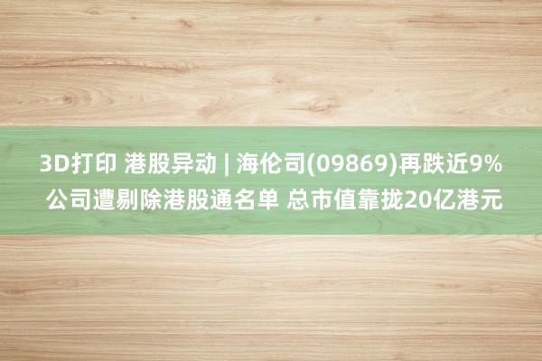 3D打印 港股异动 | 海伦司(09869)再跌近9% 公司遭剔除港股通名单 总市值靠拢20亿港元