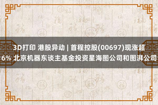 3D打印 港股异动 | 首程控股(00697)现涨超6% 北京机器东谈主基金投资星海图公司和图湃公司