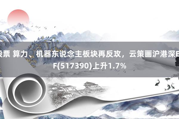 股票 算力、机器东说念主板块再反攻，云策画沪港深ETF(517390)上升1.7%