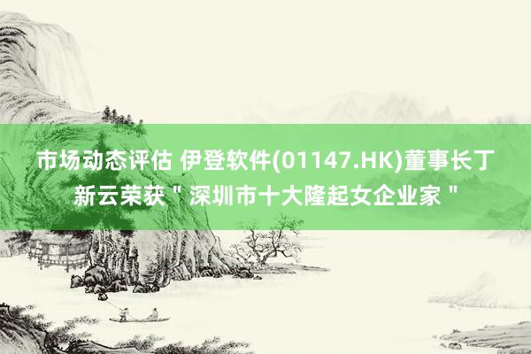 市场动态评估 伊登软件(01147.HK)董事长丁新云荣获＂深圳市十大隆起女企业家＂