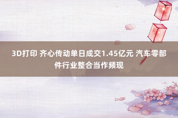 3D打印 齐心传动单日成交1.45亿元 汽车零部件行业整合当作频现