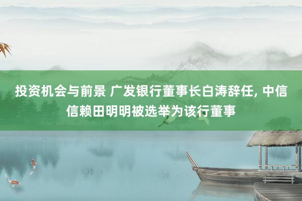 投资机会与前景 广发银行董事长白涛辞任, 中信信赖田明明被选举为该行董事