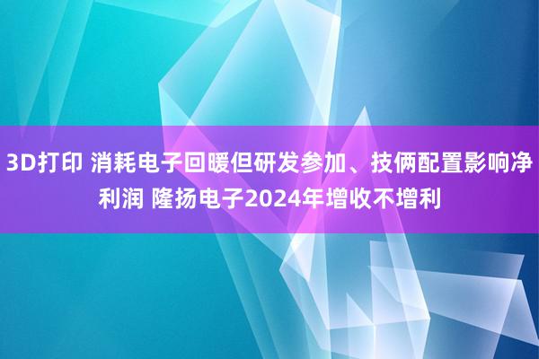 3D打印 消耗电子回暖但研发参加、技俩配置影响净利润 隆扬电子2024年增收不增利