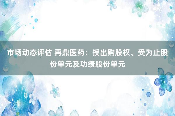 市场动态评估 再鼎医药：授出购股权、受为止股份单元及功绩股份单元