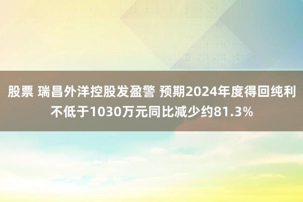 股票 瑞昌外洋控股发盈警 预期2024年度得回纯利不低于1030万元同比减少约81.3%