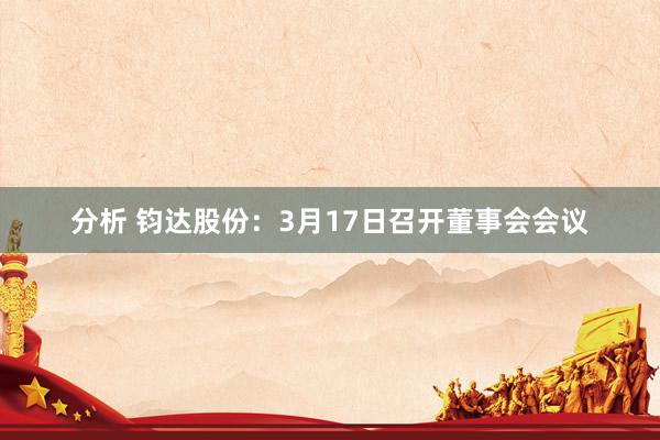 分析 钧达股份：3月17日召开董事会会议