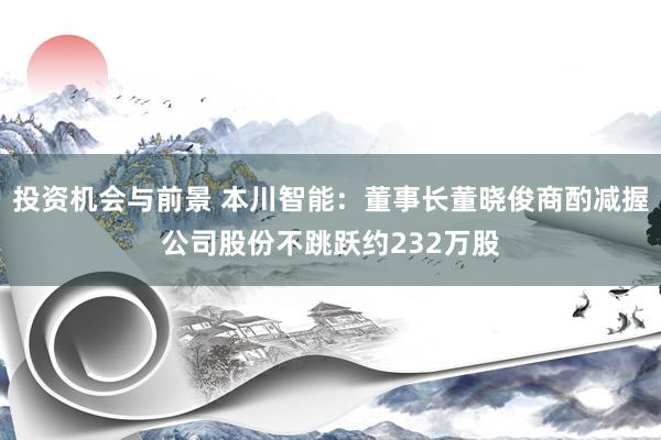 投资机会与前景 本川智能：董事长董晓俊商酌减握公司股份不跳跃约232万股