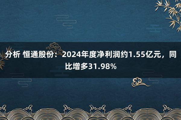 分析 恒通股份：2024年度净利润约1.55亿元，同比增多31.98%